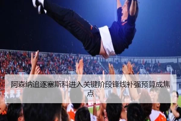 阿森纳追逐塞斯科进入关键阶段锋线补强预算成焦点