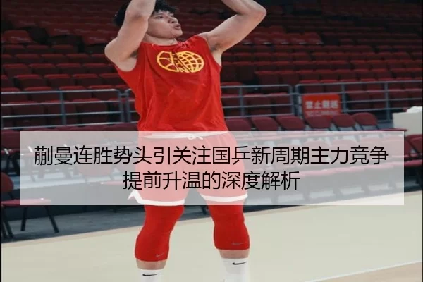 蒯曼连胜势头引关注国乒新周期主力竞争提前升温的深度解析