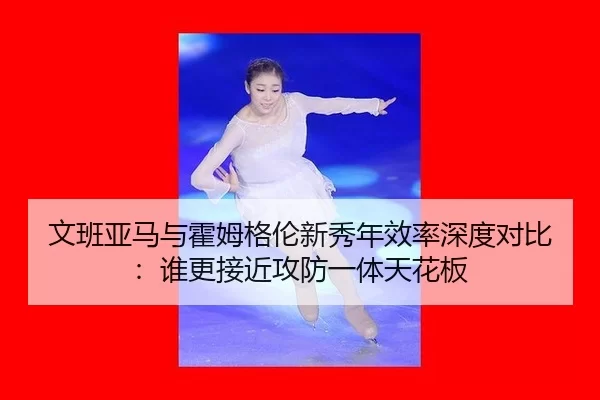文班亚马与霍姆格伦新秀年效率深度对比：谁更接近攻防一体天花板